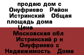 продаю дом с. Онуфриево › Район ­ Истринский › Общая площадь дома ­ 2 120 › Цена ­ 6 000 000 - Московская обл., Истринский р-н, Онуфриево с. Недвижимость » Дома, коттеджи, дачи продажа   